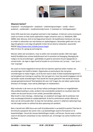 Denk&Ga • Sarien Hage M 06 – 232 28 602 denk.en.ga@kpnmail.nl
2
Waarom Sarien?
Empatisch – resultaatgericht – analytisch – relativeringsvermogen – eerlijk – direct –
praktisch – vastberaden – (confronterende) humor → motivator en ‘richtingaanwijzer’
Sinds 1976 staat de mens als geheel centraal in mijn loopbaan. Ik heb een ruime ervaring als
coach en trainer en heb mooie opdrachten mogen uitvoeren voor o.a. Rabobank, ABN
AMRO, Skal, Monuta, GUV en de Hogeschool Utrecht. De kwalificaties hierboven zijn terug
te vinden in referenties van mijn klanten en opdrachtgevers. Bovendien geldt voor mij: een
dag niet geleerd, is een dag niet geleefd. Ik ben lid van diverse netwerken, waaronder
NOLOC (http://www.noloc.nl/leden/sarien-hage).
Mijn CV stuur ik u graag op aanvraag toe.
Mensen willen wel veranderen, maar ze willen niet veranderd worden. Met mijn eigen
bedrijf Denk&Ga (een actieve bedrijfsnaam) wil ik aanzetten tot beweging. Beweging die
nodig is om bij veranderingen - geleidelijke en goed te overziene of juist ingrijpende en
verwarrende - de regie in eigen hand te houden en zo te komen van ‘ja maar…’ naar ‘ja en…’
naar ‘ja graag!’
Als coach en trainer begeleid ik mensen die hun talenten optimaal willen inzetten om
veranderingen het hoofd te bieden. Organisaties en particulieren die met grote
veranderingen te maken krijgen, sta ik bij met raad en daad. Ik bied maatwerkprogramma’s
op het gebied van training en coaching. Het roer gaat om, maar hoe wordt omgegaan met de
op handen zijnde veranderingen? Hoe wordt het nieuws gebracht? Hoe wordt de nieuwe
aanpak geïmplementeerd? Wat betekent dit voor mij? Vragen die niet alleen spelen bij de
directeur of manager, maar ook bij afdelingen en medewerkers.
Mijn motivator is de mens en zijn of haar talloze (verborgen) talenten en mogelijkheden.
Elke probleemstelling is uniek, verdient mijn onverdeelde aandacht en resulteert door het
maken van de juiste keuzes in een unieke, persoonlijke oplossing.
Mijn kracht is mijn inlevings-, relativerings- en analytisch vermogen dat ik combineer met
mijn resultaatgerichtheid en vastberadenheid. Ik durf te confronteren zonder afbreuk te
doen aan de vertrouwde sfeer. Ik stop niet met denken, want er is altijd een oplossing! Ik ga
net dat stapje verder en volhard tot deze oplossing zich aandient.
Bent u bereid met 100% focus aan uzelf of problematiek in uw bedrijf te werken? Dan ben ik
de kritische eyeopener die samen met u uw doelstellingen weet te formuleren en te
bewerkstelligen. Vanuit die nieuwe doelstellingen maakt u zelf keuzes. Keuzes waar u achter
staat en die daarom uitvoerbaar en dus realistisch zijn. Zo brengen we samen hoofd en hart
bij elkaar.
 