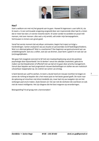 Denk&Ga • Sarien Hage M 06 – 232 28 602 denk.en.ga@kpnmail.nl
3
Hoe?
Voel u welkom om met mij het gesprek aan te gaan. Hoewel ik tegenover u aan tafel zit, sta
ik naast u. In een vertrouwde omgeving vergezeld door een inspirerende sfeer laat ik u inzien
dat er meer kan dan u in eerste instantie dacht. Ik luister zonder te oordelen en praat mét
mensen, niet over mensen: alles wat u mij vertelt, valt onder mijn beroepsgeheim.
Vertrouwen is immers een groot goed.
Vanaf het eerste moment dat wij elkaar ontmoeten, begint het traject en krijgt u
handreikingen. Samen analyseren wij uw situatie en persoonlijke en/of bedrijfsgeschiedenis.
Wat is er allemaal gebeurd? Wat is u overkomen? Dan beginnen we gestructureerd aan uw
ontdekkingstocht: wat zou u willen, wat zijn uw dromen, waar bent u goed in en wat zijn uw
(on)mogelijkheden.
We gaan het vraagstuk concreet te lijf met een maatwerkoplossing vanuit de positieve
psychologie door bijvoorbeeld ‘om te denken’ vanuit de zakelijke creativiteit, gebruik te
maken van kernkwadranten of effectief met uw tijd om te gaan door priority management.
Vanuit daar bepalen we heel pragmatisch nieuwe doelstellingen en stellen we een realistisch
uitvoerbaar stappenplan op. Zo creëren we samen uw omslag.
U bent bereid aan uzelf te werken, ik neem u bij de hand om nieuwe inzichten te krijgen en
samen de richting te bepalen die u het meest past en het beste gevoel geeft. De route naar
de oplossing zal misschien niet direct duidelijk zijn, maar laat mij uw navigator zijn om het
verborgen pad vrij te maken. Zoals Darwin zei: het zijn niet de sterksten die overleven en ook
niet de meest intelligente. Het zijn diegene die het best reageren op veranderingen.
Belangstelling? Ik wil graag met u kennismaken!
 