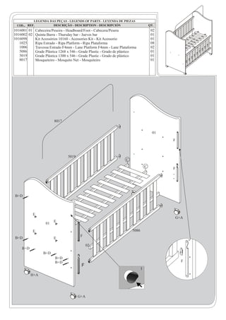 1016001 01 Cabeceira/Peseira - Headboard/Foot - Cabecera/Pesera                      02
1016002 02 Quinta Barra - Thursday bar - Jueves bar                                  01
1016098    Kit Acessórios 10160 - Acessories Kit - Kit Acessorio                     01
   1025    Ripa Estrado - Ripa Platform - Ripa Plataforma                            08
   1006    Travessa Estrado F4mm - Lane Platform F4mm - Lane Plataforma              02
   5086    Grade Plástica 1268 x 546 - Grade Plastic - Grado de plástico             01
   5019    Grade Plástica 1300 x 546 - Grade Plastic - Grado de plástico             01
   8017    Mosqueteiro - Mosquito Net - Mosquiteiro                                  01




                       8017


                                                                                     01
                                                                                          F



                               5019
                                                                  C
                                                                                 C        F




B+D



           E
                                                                                          G+A
                       E
                  01

           E                                                          5086
                                       F
B+D                    E
                                            02
    B+D
                 B+D
                        B+D
                        B+D                                                                   F
                                       F
                                                                             I
          H+A




                                      G+A
 