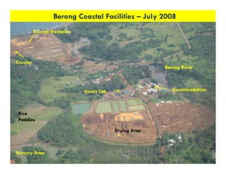 Berong Coastal Facilities – July 2008
          Coastal Stockpiles




Crusher
                                                         Berong River



                               Assay Lab                   Accommodation



 Rice
 Paddies

                                           Drying Area



Nursery Area
                                                                        11
 