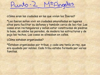 ¿Cómo eran las ciudades en las que vivían los Íberos? *Los íberos solían vivir en ciudades amuralladas en lugares altos para facilitar su defensa y también cerca de los ríos .Las casas eran rectangulares y solían estar construidas de piedras la base, de adobe las paredes, de madera las estructuras y de paja los techos. Las casas se alineaban en calles. ¿Cómo estaban organizadas? *Estaban organizadas por tribus, y cada una tenía un rey, que era ayudado por nobles.   Cada tribu estaba formada por varias familias. 