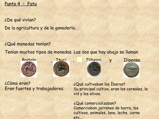 Punto 4  –  Fatu ¿De qué vivían? De la agricultura y de la ganadería… ¿Qué monedas tenían? Tenían muchos tipos de monedas. Las dos que hay abajo se llaman  Baitolo  ,  Ituci  ,  Iliberri  y  Ilipense. ¿Cómo eran? Eran fuertes y trabajadores . ¿Qué cultivaban los Íberos? Su principal cultivo, eran los cereales, la vid y los olivos. ¿Qué comercializaban? Comerciaban jarrones de barro, los cultivos, animales, lana, leche, carne etc... 