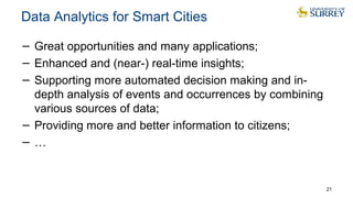 Data Analytics for Smart Cities
− Great opportunities and many applications;
− Enhanced and (near-) real-time insights;
− Supporting more automated decision making and in-
depth analysis of events and occurrences by combining
various sources of data;
− Providing more and better information to citizens;
− …
21
 