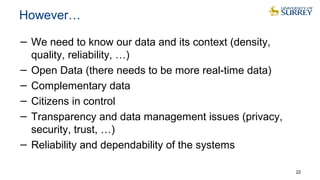 However…
− We need to know our data and its context (density,
quality, reliability, …)
− Open Data (there needs to be more real-time data)
− Complementary data
− Citizens in control
− Transparency and data management issues (privacy,
security, trust, …)
− Reliability and dependability of the systems
22
 
