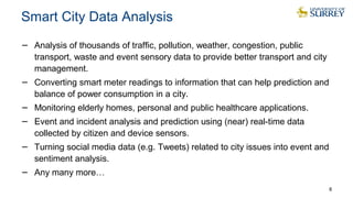 Smart City Data Analysis
− Analysis of thousands of traffic, pollution, weather, congestion, public
transport, waste and event sensory data to provide better transport and city
management.
− Converting smart meter readings to information that can help prediction and
balance of power consumption in a city.
− Monitoring elderly homes, personal and public healthcare applications.
− Event and incident analysis and prediction using (near) real-time data
collected by citizen and device sensors.
− Turning social media data (e.g. Tweets) related to city issues into event and
sentiment analysis.
− Any many more…
8
 