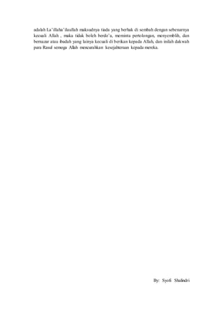adalah La’illaha’ilaullah maksudnya tiada yang berhak di sembah dengan sebenarnya
kecuali Allah , maka tidak boleh berdo’a, meminta pertolongan, menyemblih, dan
bernazar atau ibadah yang lainya kecuali di berikan kepada Allah, dan inilah dakwah
para Rasul semoga Allah mencurahkan kesejahteraan kepada mereka.
By: Syofi Shalindri
 