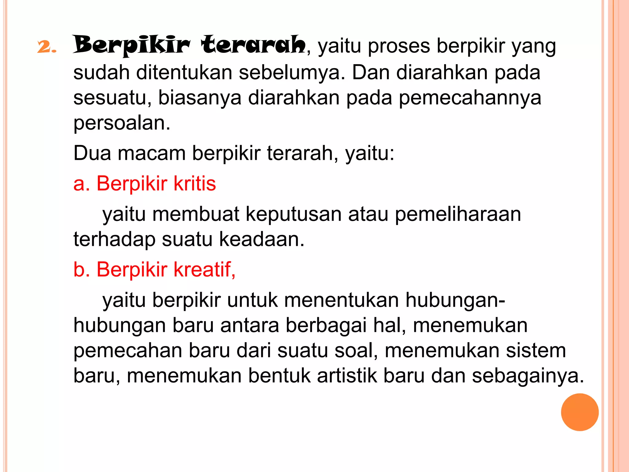 2.   Berpikir terarah, yaitu proses berpikir yang
     sudah ditentukan sebelumya. Dan diarahkan pada
     sesuatu, biasanya diarahkan pada pemecahannya
     persoalan.
     Dua macam berpikir terarah, yaitu:
     a. Berpikir kritis
        yaitu membuat keputusan atau pemeliharaan
     terhadap suatu keadaan.
     b. Berpikir kreatif,
        yaitu berpikir untuk menentukan hubungan-
     hubungan baru antara berbagai hal, menemukan
     pemecahan baru dari suatu soal, menemukan sistem
     baru, menemukan bentuk artistik baru dan sebagainya.
 