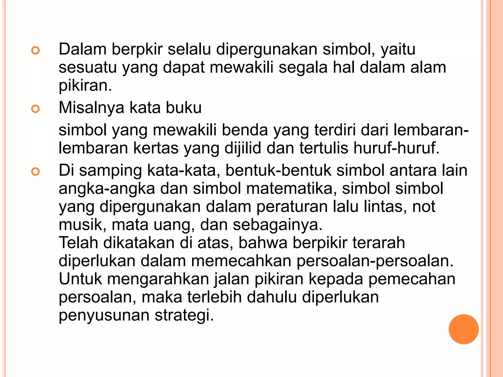    Dalam berpkir selalu dipergunakan simbol, yaitu
    sesuatu yang dapat mewakili segala hal dalam alam
    pikiran.
   Misalnya kata buku
    simbol yang mewakili benda yang terdiri dari lembaran-
    lembaran kertas yang dijilid dan tertulis huruf-huruf.
   Di samping kata-kata, bentuk-bentuk simbol antara lain
    angka-angka dan simbol matematika, simbol simbol
    yang dipergunakan dalam peraturan lalu lintas, not
    musik, mata uang, dan sebagainya.
    Telah dikatakan di atas, bahwa berpikir terarah
    diperlukan dalam memecahkan persoalan-persoalan.
    Untuk mengarahkan jalan pikiran kepada pemecahan
    persoalan, maka terlebih dahulu diperlukan
    penyusunan strategi.
 