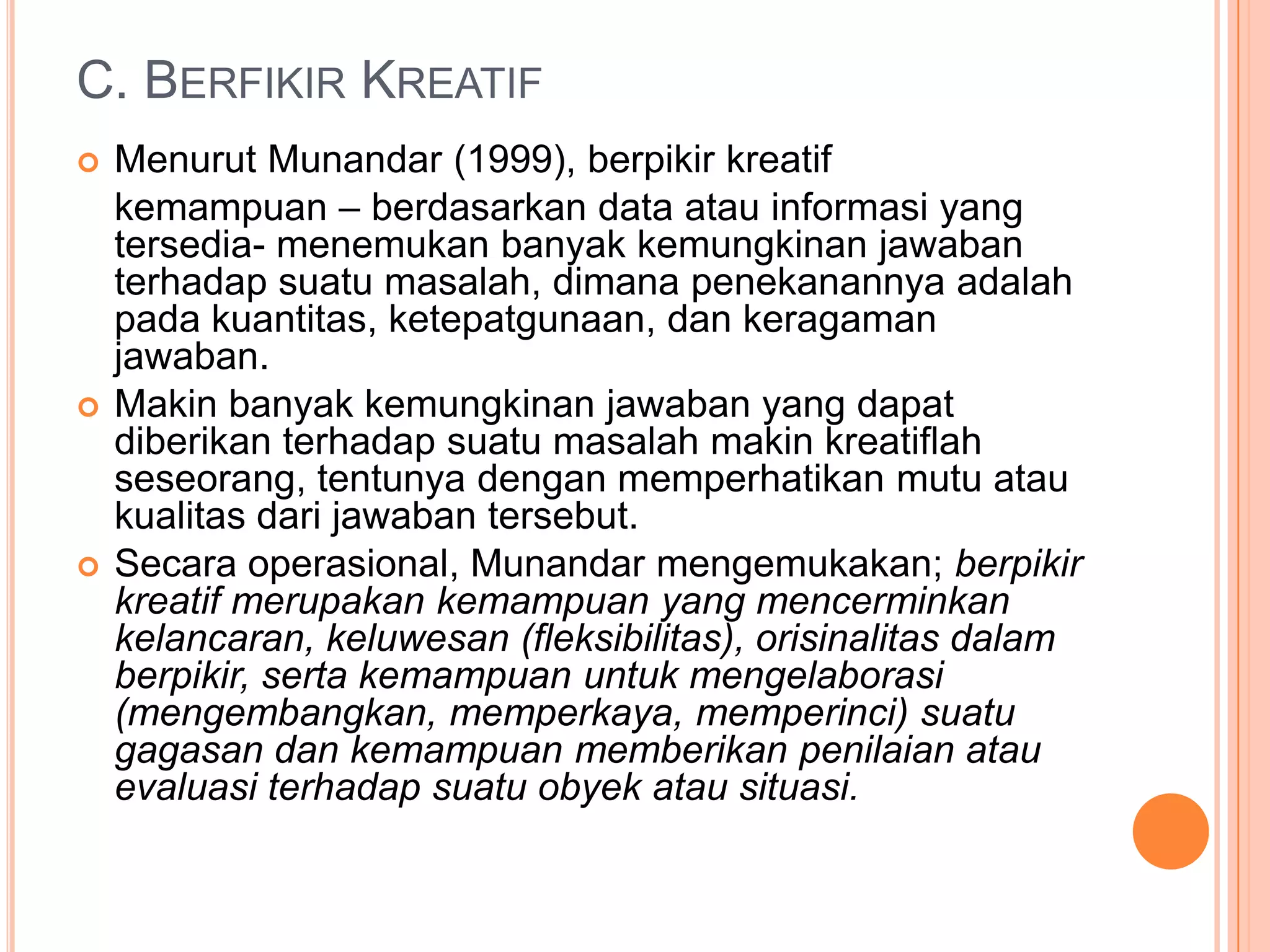 C. BERFIKIR KREATIF
   Menurut Munandar (1999), berpikir kreatif
    kemampuan – berdasarkan data atau informasi yang
    tersedia- menemukan banyak kemungkinan jawaban
    terhadap suatu masalah, dimana penekanannya adalah
    pada kuantitas, ketepatgunaan, dan keragaman
    jawaban.
   Makin banyak kemungkinan jawaban yang dapat
    diberikan terhadap suatu masalah makin kreatiflah
    seseorang, tentunya dengan memperhatikan mutu atau
    kualitas dari jawaban tersebut.
   Secara operasional, Munandar mengemukakan; berpikir
    kreatif merupakan kemampuan yang mencerminkan
    kelancaran, keluwesan (fleksibilitas), orisinalitas dalam
    berpikir, serta kemampuan untuk mengelaborasi
    (mengembangkan, memperkaya, memperinci) suatu
    gagasan dan kemampuan memberikan penilaian atau
    evaluasi terhadap suatu obyek atau situasi.
 