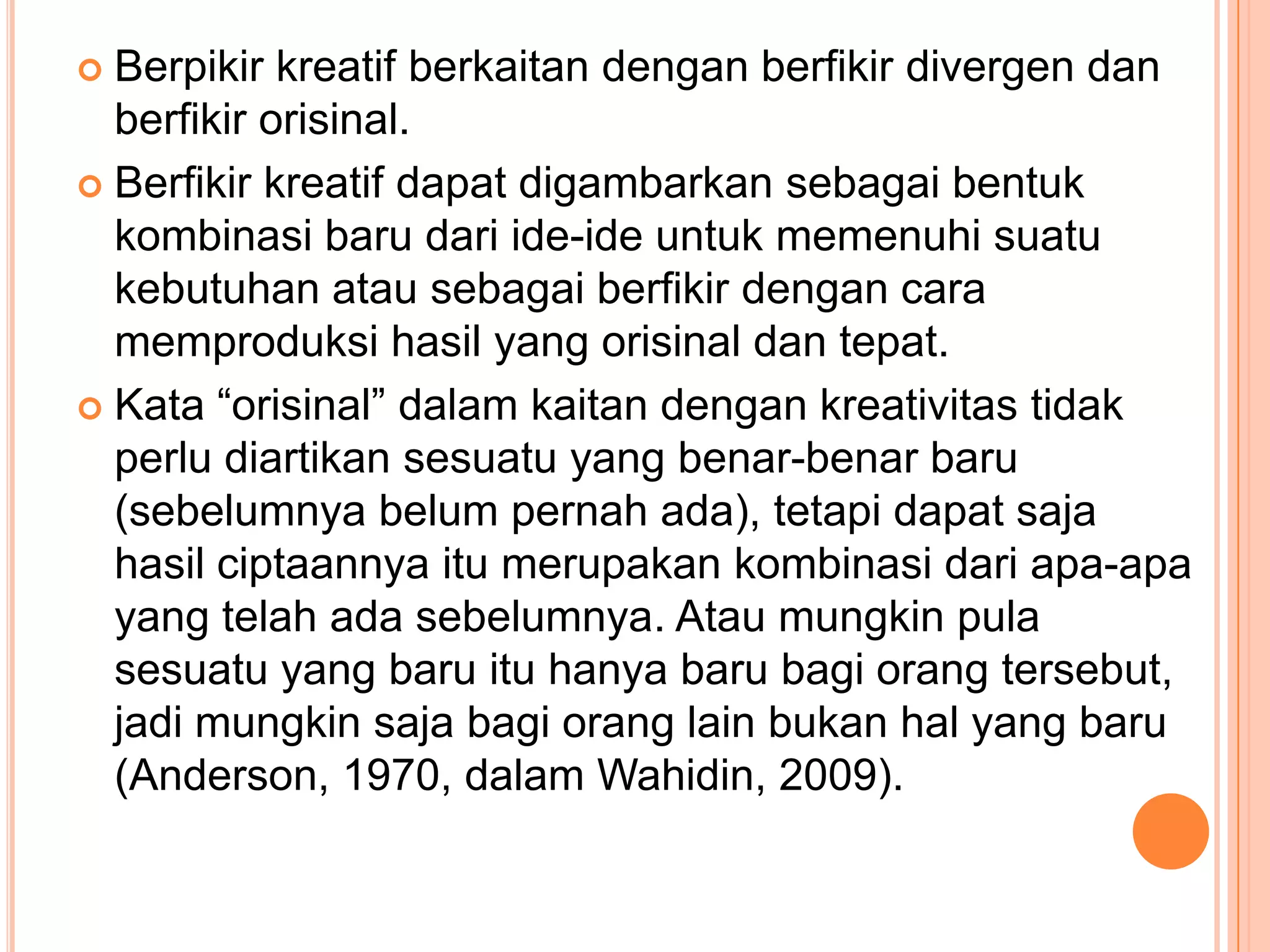  Berpikir kreatif berkaitan dengan berfikir divergen dan
  berfikir orisinal.
 Berfikir kreatif dapat digambarkan sebagai bentuk
  kombinasi baru dari ide-ide untuk memenuhi suatu
  kebutuhan atau sebagai berfikir dengan cara
  memproduksi hasil yang orisinal dan tepat.
 Kata “orisinal” dalam kaitan dengan kreativitas tidak
  perlu diartikan sesuatu yang benar-benar baru
  (sebelumnya belum pernah ada), tetapi dapat saja
  hasil ciptaannya itu merupakan kombinasi dari apa-apa
  yang telah ada sebelumnya. Atau mungkin pula
  sesuatu yang baru itu hanya baru bagi orang tersebut,
  jadi mungkin saja bagi orang lain bukan hal yang baru
  (Anderson, 1970, dalam Wahidin, 2009).
 