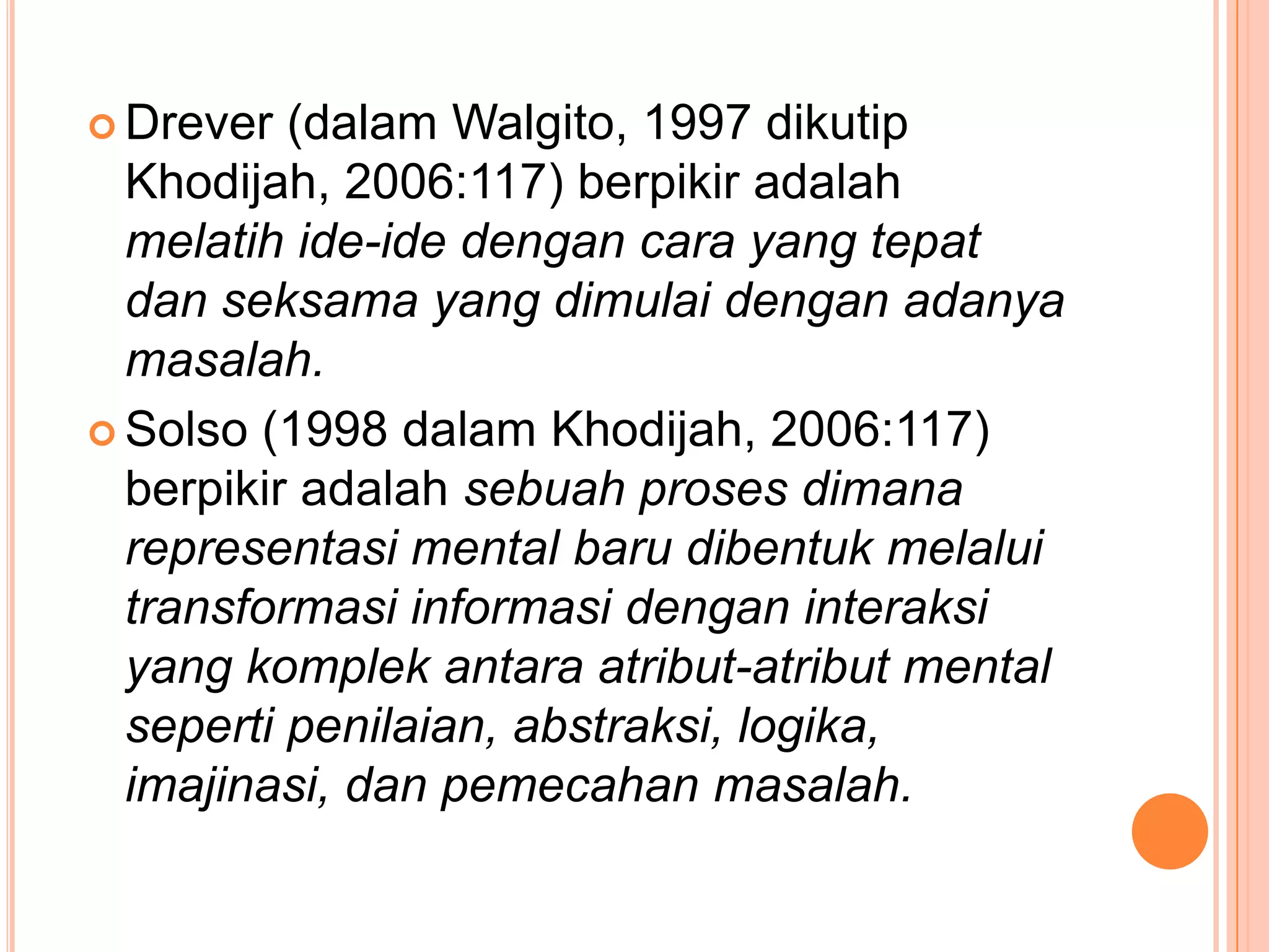  Drever  (dalam Walgito, 1997 dikutip
  Khodijah, 2006:117) berpikir adalah
  melatih ide-ide dengan cara yang tepat
  dan seksama yang dimulai dengan adanya
  masalah.
 Solso (1998 dalam Khodijah, 2006:117)
  berpikir adalah sebuah proses dimana
  representasi mental baru dibentuk melalui
  transformasi informasi dengan interaksi
  yang komplek antara atribut-atribut mental
  seperti penilaian, abstraksi, logika,
  imajinasi, dan pemecahan masalah.
 