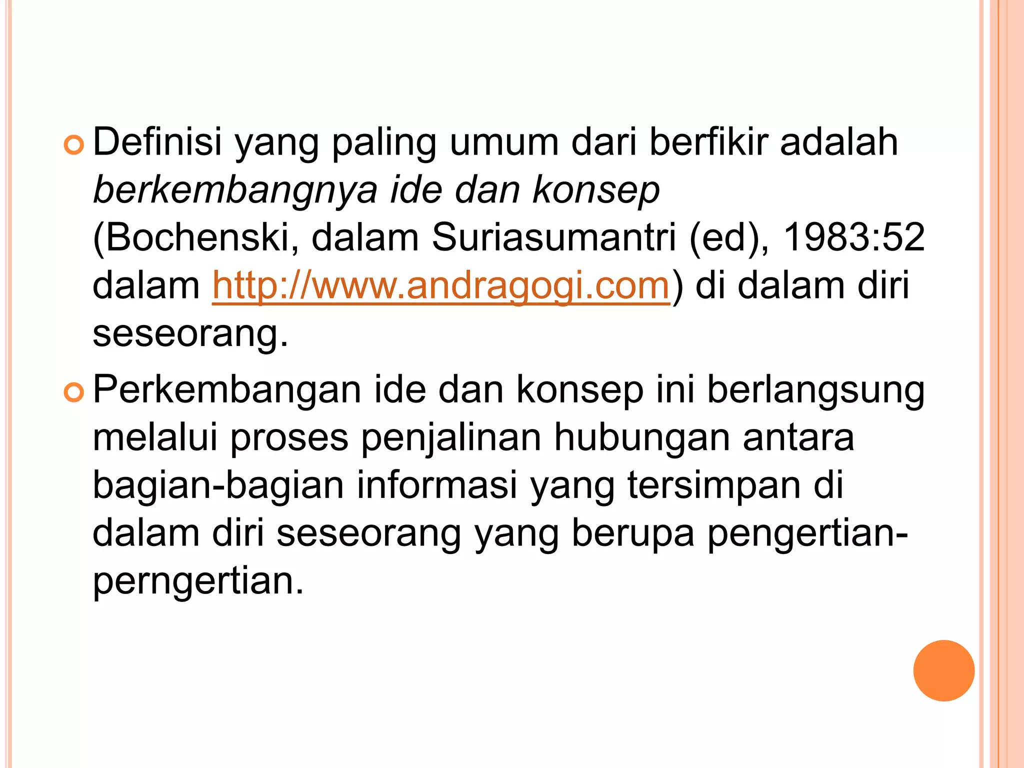  Definisiyang paling umum dari berfikir adalah
  berkembangnya ide dan konsep
  (Bochenski, dalam Suriasumantri (ed), 1983:52
  dalam http://www.andragogi.com) di dalam diri
  seseorang.
 Perkembangan ide dan konsep ini berlangsung
  melalui proses penjalinan hubungan antara
  bagian-bagian informasi yang tersimpan di
  dalam diri seseorang yang berupa pengertian-
  perngertian.
 