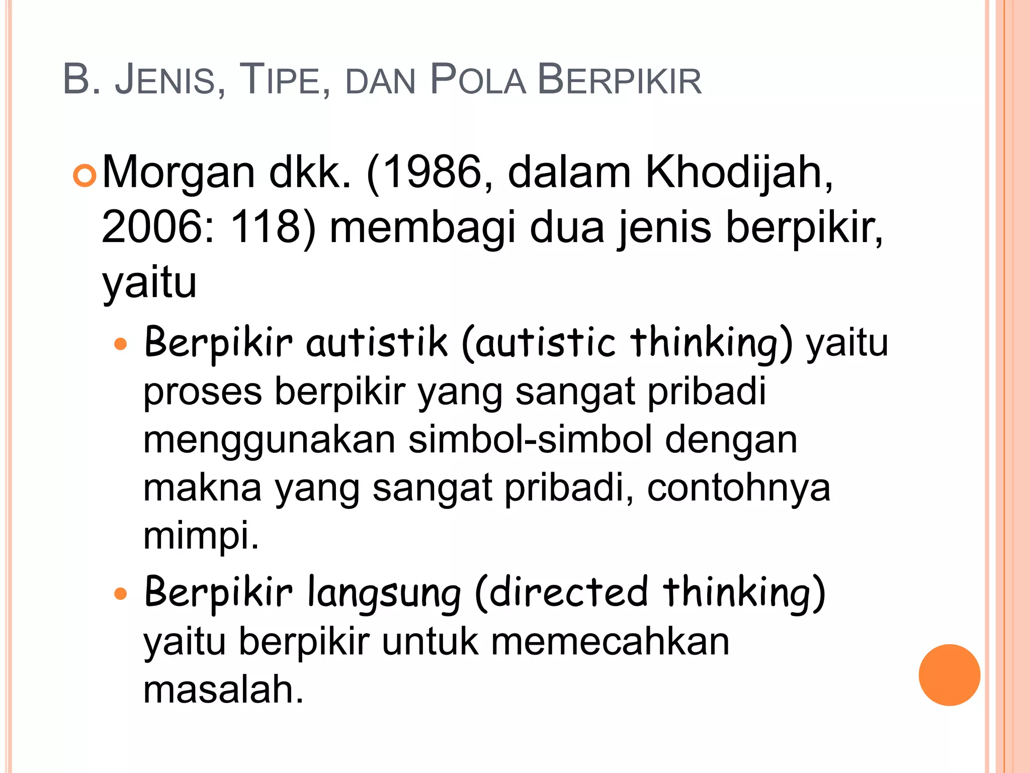 B. JENIS, TIPE, DAN POLA BERPIKIR

 Morgan  dkk. (1986, dalam Khodijah,
  2006: 118) membagi dua jenis berpikir,
  yaitu
   Berpikir autistik (autistic thinking) yaitu
    proses berpikir yang sangat pribadi
    menggunakan simbol-simbol dengan
    makna yang sangat pribadi, contohnya
    mimpi.
   Berpikir langsung (directed thinking)
    yaitu berpikir untuk memecahkan
    masalah.
 