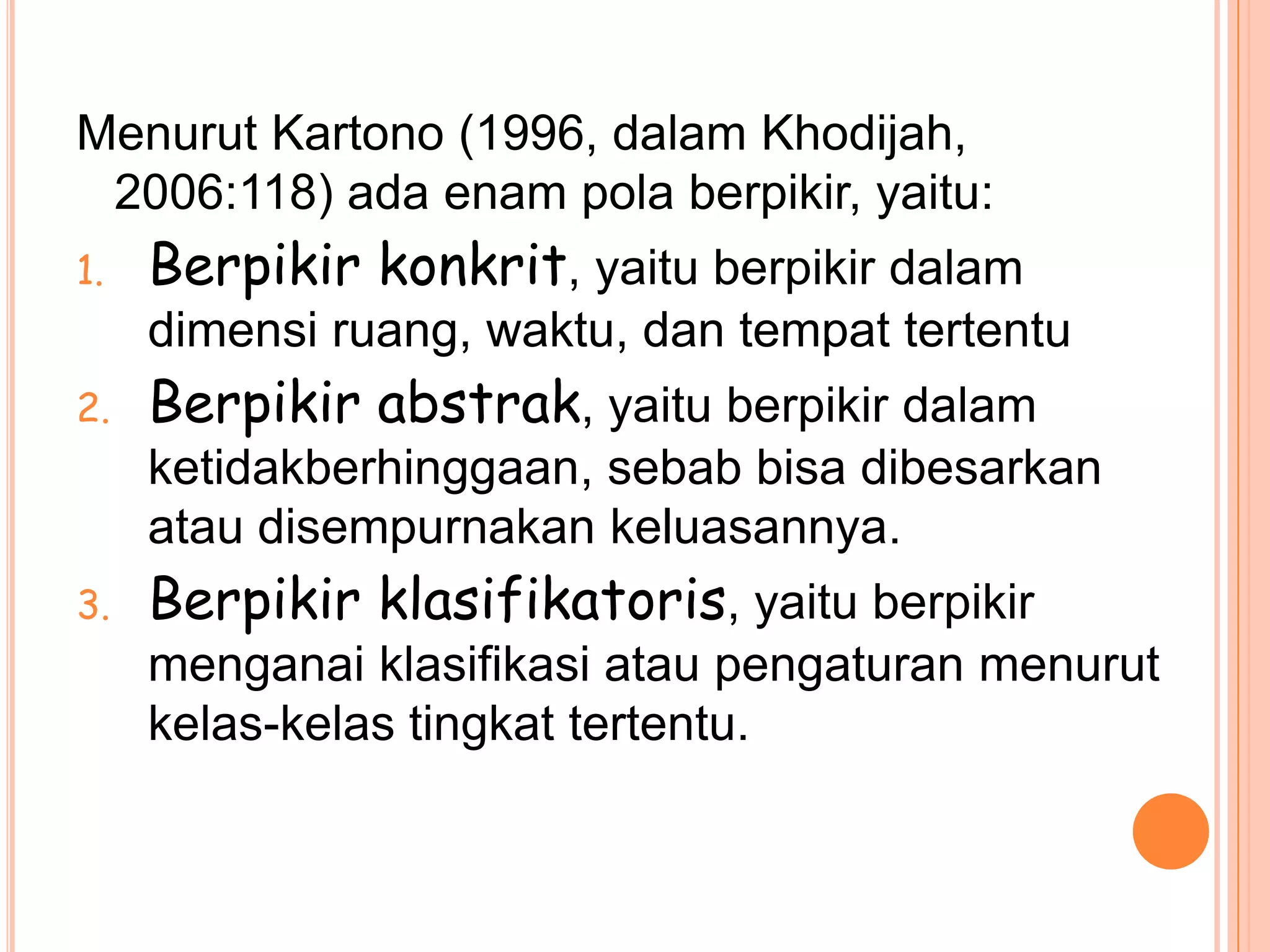 Menurut Kartono (1996, dalam Khodijah,
 2006:118) ada enam pola berpikir, yaitu:
1.   Berpikir konkrit, yaitu berpikir dalam
     dimensi ruang, waktu, dan tempat tertentu
2.   Berpikir abstrak, yaitu berpikir dalam
     ketidakberhinggaan, sebab bisa dibesarkan
     atau disempurnakan keluasannya.
3.   Berpikir klasifikatoris, yaitu berpikir
     menganai klasifikasi atau pengaturan menurut
     kelas-kelas tingkat tertentu.
 