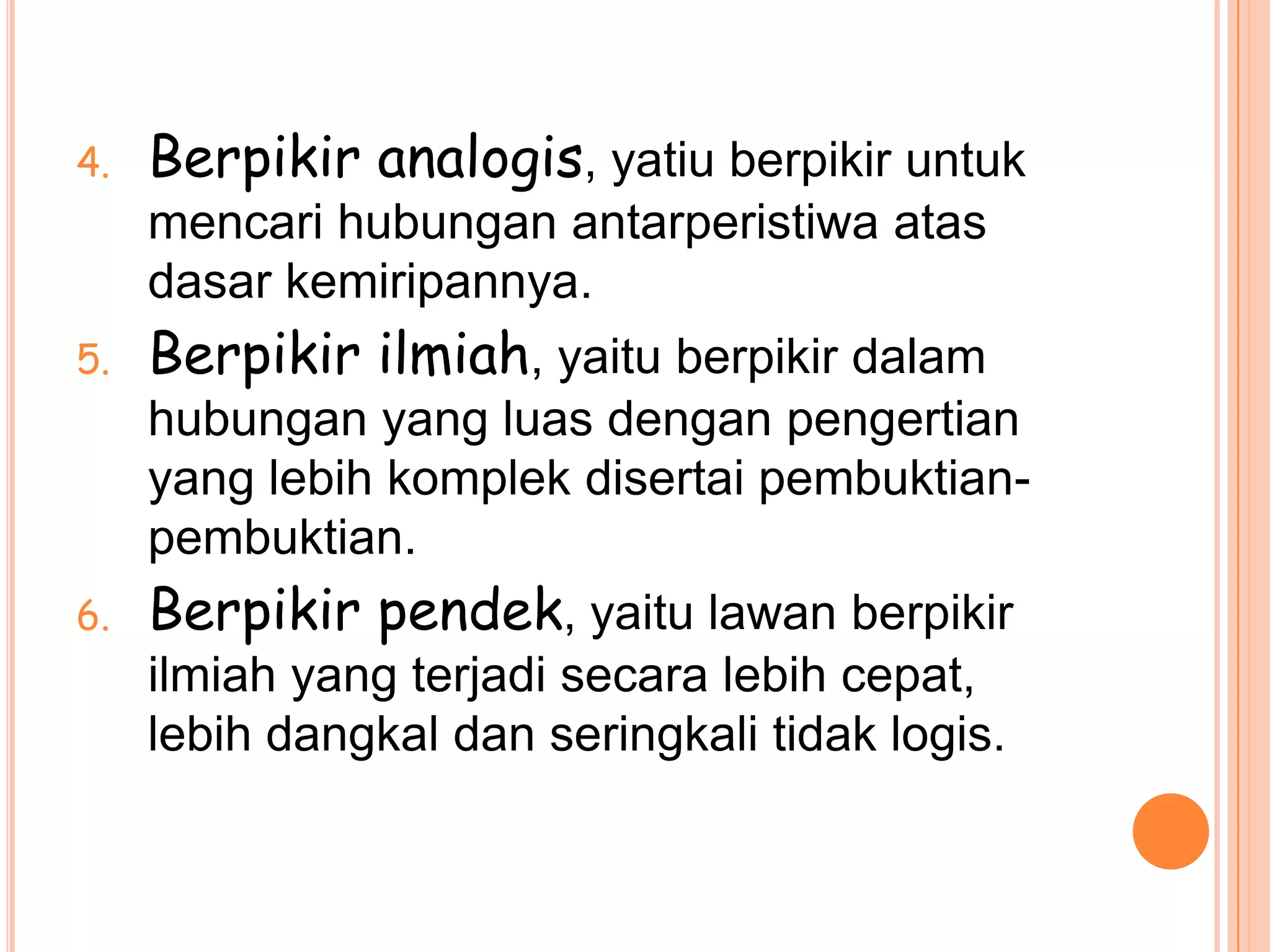 4.   Berpikir analogis, yatiu berpikir untuk
     mencari hubungan antarperistiwa atas
     dasar kemiripannya.
5.   Berpikir ilmiah, yaitu berpikir dalam
     hubungan yang luas dengan pengertian
     yang lebih komplek disertai pembuktian-
     pembuktian.
6.   Berpikir pendek, yaitu lawan berpikir
     ilmiah yang terjadi secara lebih cepat,
     lebih dangkal dan seringkali tidak logis.
 