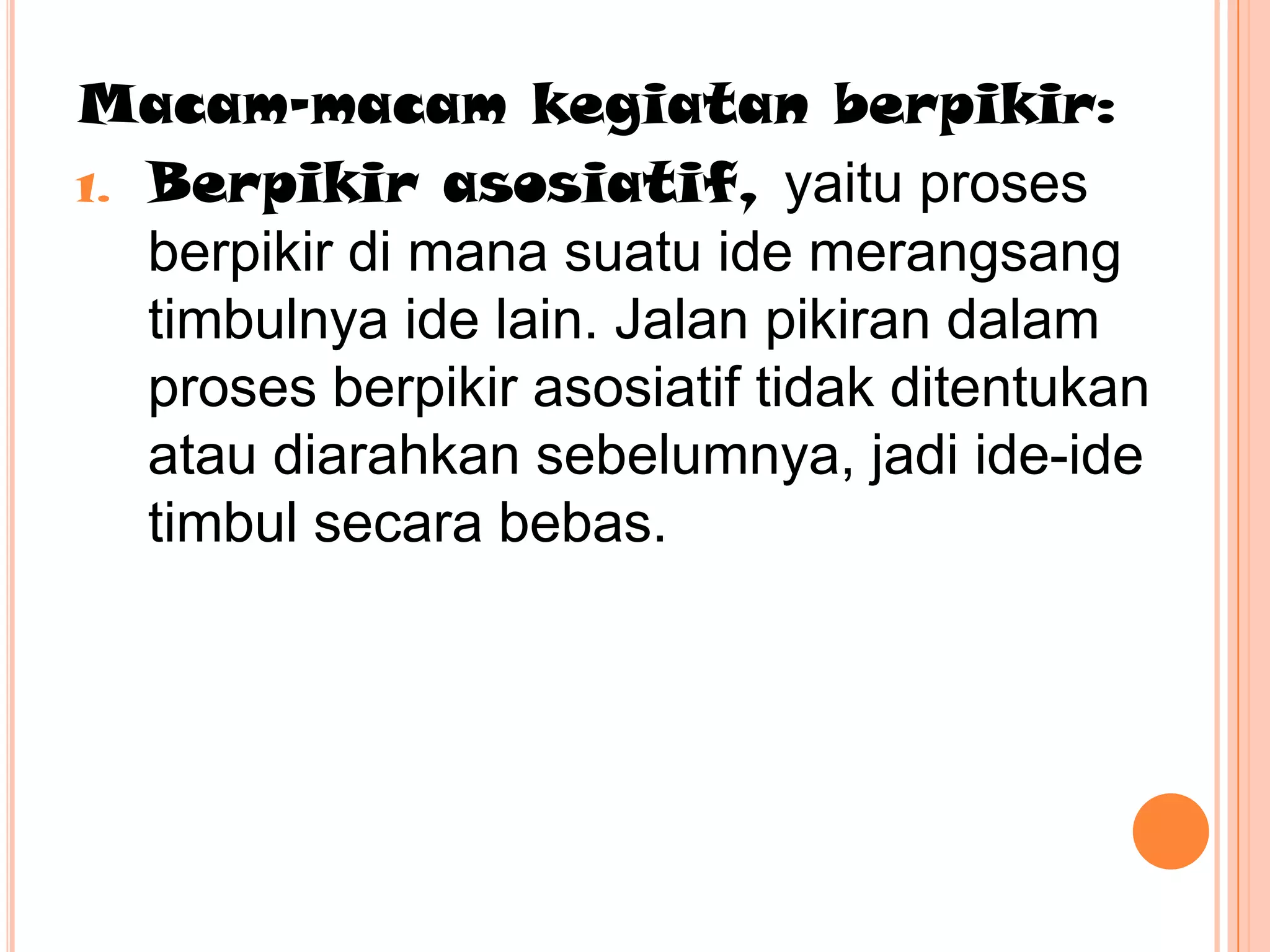 Macam-macam kegiatan berpikir:
1. Berpikir asosiatif, yaitu proses
   berpikir di mana suatu ide merangsang
   timbulnya ide lain. Jalan pikiran dalam
   proses berpikir asosiatif tidak ditentukan
   atau diarahkan sebelumnya, jadi ide-ide
   timbul secara bebas.
 