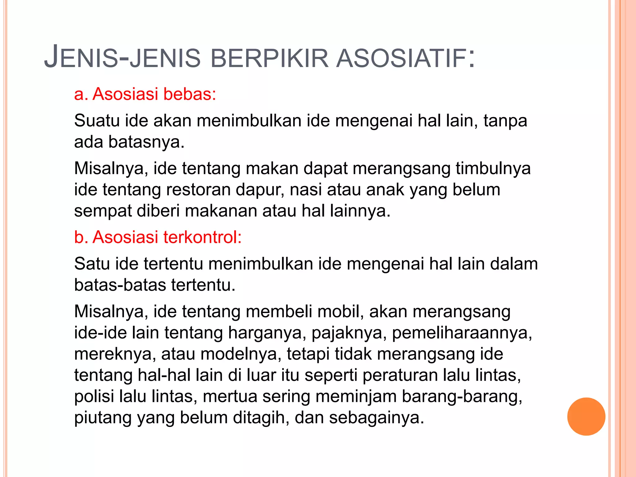 JENIS-JENIS BERPIKIR ASOSIATIF:
  a. Asosiasi bebas:
  Suatu ide akan menimbulkan ide mengenai hal lain, tanpa
  ada batasnya.
  Misalnya, ide tentang makan dapat merangsang timbulnya
  ide tentang restoran dapur, nasi atau anak yang belum
  sempat diberi makanan atau hal lainnya.
  b. Asosiasi terkontrol:
  Satu ide tertentu menimbulkan ide mengenai hal lain dalam
  batas-batas tertentu.
  Misalnya, ide tentang membeli mobil, akan merangsang
  ide-ide lain tentang harganya, pajaknya, pemeliharaannya,
  mereknya, atau modelnya, tetapi tidak merangsang ide
  tentang hal-hal lain di luar itu seperti peraturan lalu lintas,
  polisi lalu lintas, mertua sering meminjam barang-barang,
  piutang yang belum ditagih, dan sebagainya.
 