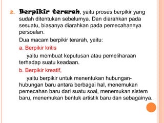2.   Berpikir terarah, yaitu proses berpikir yang
     sudah ditentukan sebelumya. Dan diarahkan pada
     sesuatu, biasanya diarahkan pada pemecahannya
     persoalan.
     Dua macam berpikir terarah, yaitu:
     a. Berpikir kritis
        yaitu membuat keputusan atau pemeliharaan
     terhadap suatu keadaan.
     b. Berpikir kreatif,
        yaitu berpikir untuk menentukan hubungan-
     hubungan baru antara berbagai hal, menemukan
     pemecahan baru dari suatu soal, menemukan sistem
     baru, menemukan bentuk artistik baru dan sebagainya.
 