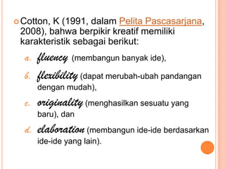  Cotton,K (1991, dalam Pelita Pascasarjana,
 2008), bahwa berpikir kreatif memiliki
 karakteristik sebagai berikut:
  a.   fluency (membangun banyak ide),
  b.   flexibility (dapat merubah-ubah pandangan
       dengan mudah),
  c.   originality (menghasilkan sesuatu yang
       baru), dan
  d.   elaboration (membangun ide-ide berdasarkan
       ide-ide yang lain).
 