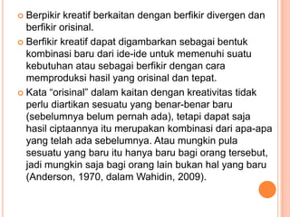  Berpikir kreatif berkaitan dengan berfikir divergen dan
  berfikir orisinal.
 Berfikir kreatif dapat digambarkan sebagai bentuk
  kombinasi baru dari ide-ide untuk memenuhi suatu
  kebutuhan atau sebagai berfikir dengan cara
  memproduksi hasil yang orisinal dan tepat.
 Kata “orisinal” dalam kaitan dengan kreativitas tidak
  perlu diartikan sesuatu yang benar-benar baru
  (sebelumnya belum pernah ada), tetapi dapat saja
  hasil ciptaannya itu merupakan kombinasi dari apa-apa
  yang telah ada sebelumnya. Atau mungkin pula
  sesuatu yang baru itu hanya baru bagi orang tersebut,
  jadi mungkin saja bagi orang lain bukan hal yang baru
  (Anderson, 1970, dalam Wahidin, 2009).
 
