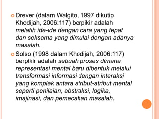  Drever  (dalam Walgito, 1997 dikutip
  Khodijah, 2006:117) berpikir adalah
  melatih ide-ide dengan cara yang tepat
  dan seksama yang dimulai dengan adanya
  masalah.
 Solso (1998 dalam Khodijah, 2006:117)
  berpikir adalah sebuah proses dimana
  representasi mental baru dibentuk melalui
  transformasi informasi dengan interaksi
  yang komplek antara atribut-atribut mental
  seperti penilaian, abstraksi, logika,
  imajinasi, dan pemecahan masalah.
 