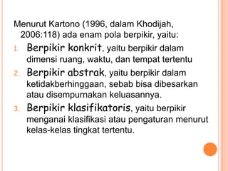 Menurut Kartono (1996, dalam Khodijah,
 2006:118) ada enam pola berpikir, yaitu:
1.   Berpikir konkrit, yaitu berpikir dalam
     dimensi ruang, waktu, dan tempat tertentu
2.   Berpikir abstrak, yaitu berpikir dalam
     ketidakberhinggaan, sebab bisa dibesarkan
     atau disempurnakan keluasannya.
3.   Berpikir klasifikatoris, yaitu berpikir
     menganai klasifikasi atau pengaturan menurut
     kelas-kelas tingkat tertentu.
 