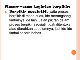 Macam-macam kegiatan berpikir:
1. Berpikir asosiatif, yaitu proses
   berpikir di mana suatu ide merangsang
   timbulnya ide lain. Jalan pikiran dalam
   proses berpikir asosiatif tidak ditentukan
   atau diarahkan sebelumnya, jadi ide-ide
   timbul secara bebas.
 