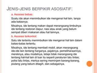 JENIS-JENIS BERPIKIR ASOSIATIF:
  a. Asosiasi bebas:
  Suatu ide akan menimbulkan ide mengenai hal lain, tanpa
  ada batasnya.
  Misalnya, ide tentang makan dapat merangsang timbulnya
  ide tentang restoran dapur, nasi atau anak yang belum
  sempat diberi makanan atau hal lainnya.
  b. Asosiasi terkontrol:
  Satu ide tertentu menimbulkan ide mengenai hal lain dalam
  batas-batas tertentu.
  Misalnya, ide tentang membeli mobil, akan merangsang
  ide-ide lain tentang harganya, pajaknya, pemeliharaannya,
  mereknya, atau modelnya, tetapi tidak merangsang ide
  tentang hal-hal lain di luar itu seperti peraturan lalu lintas,
  polisi lalu lintas, mertua sering meminjam barang-barang,
  piutang yang belum ditagih, dan sebagainya.
 