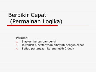 Berpikir Cepat
 (Permainan Logika)

  Perintah:
  2.  Siapkan kertas dan pensil
  3.  Jawablah 4 pertanyaan dibawah dengan cepat
  4.  Setiap pertanyaan kurang lebih 2 detik
 