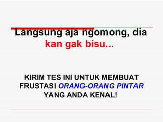 Langsung aja ngomong, dia
     kan gak bisu...


 KIRIM TES INI UNTUK MEMBUAT
FRUSTASI ORANG-ORANG PINTAR
      YANG ANDA KENAL!
 