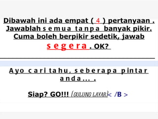 Dibawah ini ada empat ( 4 ) pertanyaan .
Jawablah s e m u a t a n p a banyak pikir.
   Cuma boleh berpikir sedetik, jawab
           s e g e r a . OK?
   Silahkan mencoba menjawab.
   Jawablah dengan cepat, jangan terlalu banyak berpikir dan tidak boleh melihat jawaban terlebih dahulu.
   GBU...


                                                                                                           
   
 A y o c a r i t a h u , s e b e r a p a p in t a r
   



                   a nd a ... .

            Siap? GO!!! (gulung layar)< /B >
 