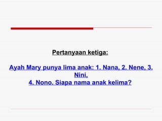 Pertanyaan ketiga:

Ayah Mary punya lima anak: 1. Nana, 2. Nene, 3.
                    Nini,
     4. Nono. Siapa nama anak kelima?
 