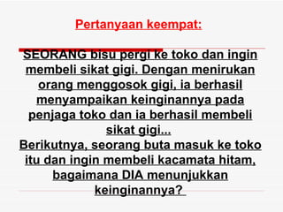 Pertanyaan keempat:

SEORANG bisu pergi ke toko dan ingin
 membeli sikat gigi. Dengan menirukan
    orang menggosok gigi, ia berhasil
   menyampaikan keinginannya pada
  penjaga toko dan ia berhasil membeli
               sikat gigi...
Berikutnya, seorang buta masuk ke toko
 itu dan ingin membeli kacamata hitam,
      bagaimana DIA menunjukkan
             keinginannya?
 