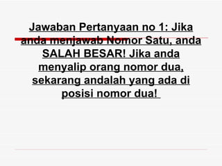 Jawaban Pertanyaan no 1: Jika
anda menjawab Nomor Satu, anda
    SALAH BESAR! Jika anda
   menyalip orang nomor dua,
  sekarang andalah yang ada di
       posisi nomor dua!
 