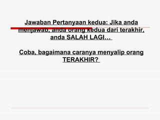 Jawaban Pertanyaan kedua: Jika anda
menjawab, anda orang kedua dari terakhir,
         anda SALAH LAGI…

Coba, bagaimana caranya menyalip orang
             TERAKHIR?
 
