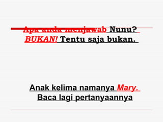 Apa anda menjawab Nunu?
BUKAN! Tentu saja bukan.




 Anak kelima namanya Mary.
  Baca lagi pertanyaannya
 