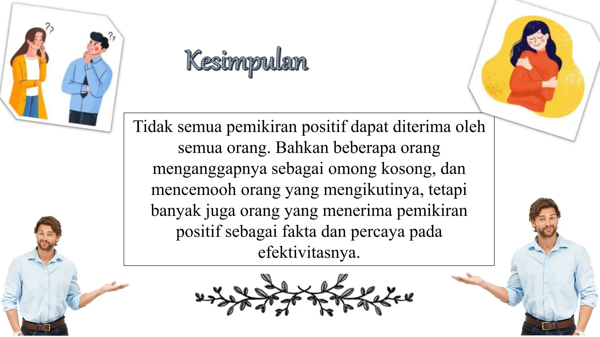 Tidak semua pemikiran positif dapat diterima oleh
semua orang. Bahkan beberapa orang
menganggapnya sebagai omong kosong, dan
mencemooh orang yang mengikutinya, tetapi
banyak juga orang yang menerima pemikiran
positif sebagai fakta dan percaya pada
efektivitasnya.