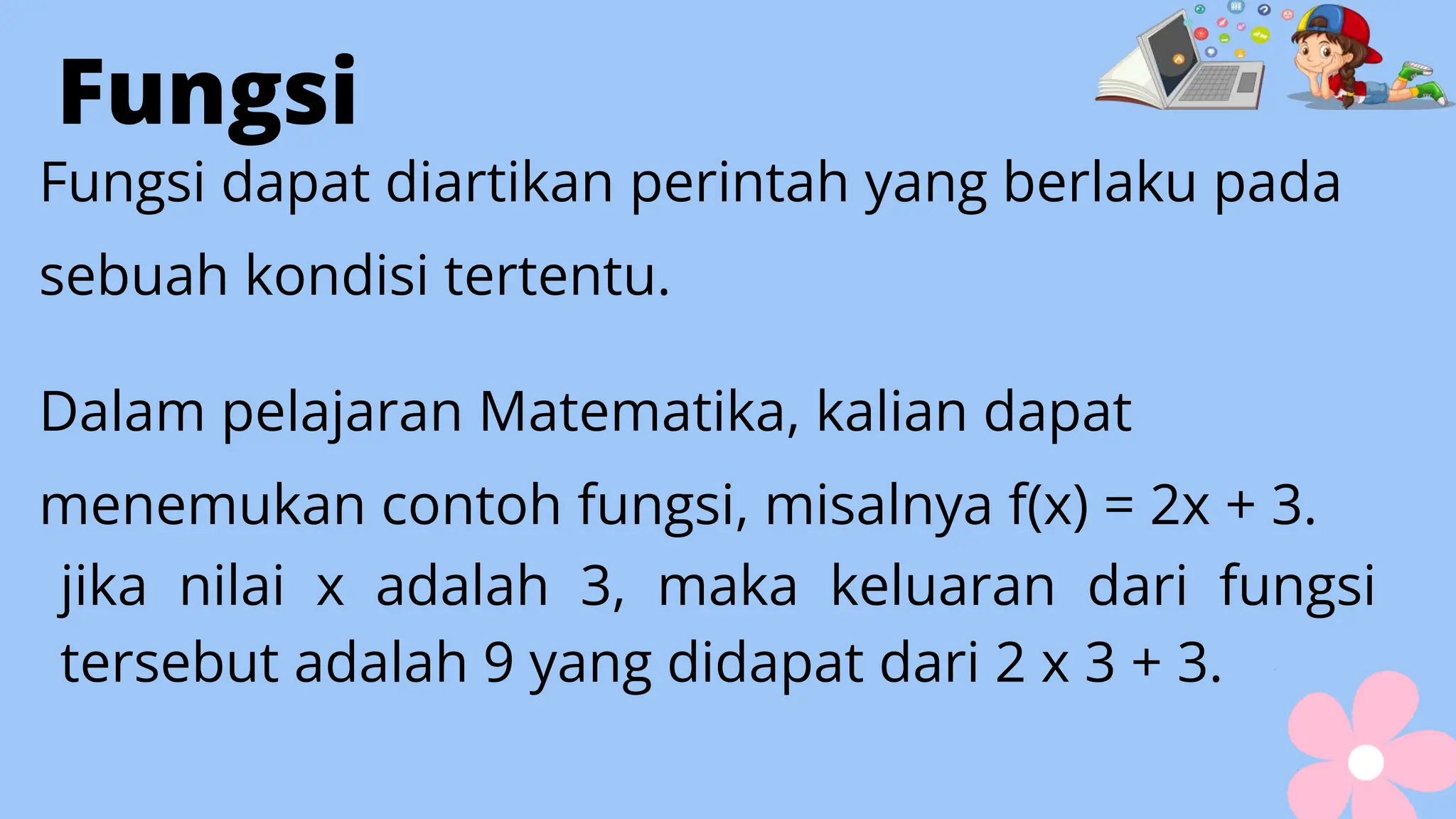 Fungsi
Fungsi dapat diartikan perintah yang berlaku pada
sebuah kondisi tertentu.
Dalam pelajaran Matematika, kalian dapat
menemukan contoh fungsi, misalnya f(x) = 2x + 3.
jika nilai x adalah 3, maka keluaran dari fungsi
tersebut adalah 9 yang didapat dari 2 x 3 + 3.
 
