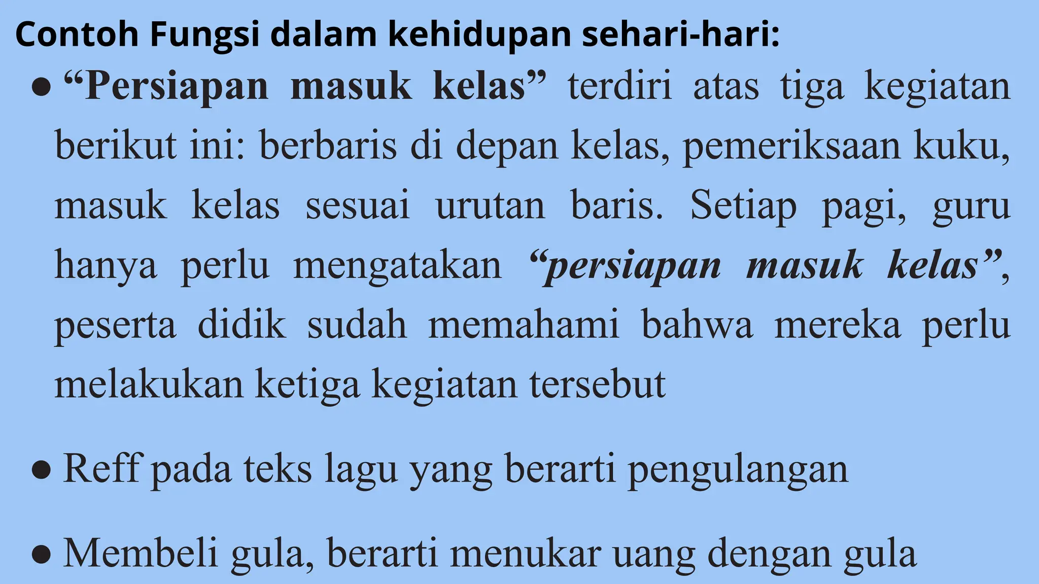 ● “Persiapan masuk kelas” terdiri atas tiga kegiatan
berikut ini: berbaris di depan kelas, pemeriksaan kuku,
masuk kelas sesuai urutan baris. Setiap pagi, guru
hanya perlu mengatakan “persiapan masuk kelas”,
peserta didik sudah memahami bahwa mereka perlu
melakukan ketiga kegiatan tersebut
● Reff pada teks lagu yang berarti pengulangan
● Membeli gula, berarti menukar uang dengan gula
Contoh Fungsi dalam kehidupan sehari-hari:
 