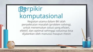 Berpikir
komputasional
Kegiatan utama dalam BK ialah
penyelesaian masalah (problem solving),
untuk menemukan solusi yang efisien,
efektif, dan optimal sehingga solusinya bisa
dijalankan oleh manusia maupun mesin
 