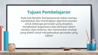 Tujuan Pembelajaran
Pada bab Berpikir Komputasional, kalian mampu
menjelaskan dan menerapkan algoritma standar
untuk beberapa persoalan yang disajikan,
menjelaskan bagaimana data disimpan dalam
struktur data tertentu, dan menentukan strategi
yang efektif untuk menyelesaikan persoalan yang
sajikan
 