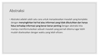 Abstraksi
◦ Abstraksi adalah salah satu cara untuk menyelesaikan masalah yang kompleks
dengan menyingkirkan hal-hal atau informasi yang tidak dibutuhkan dan hanya
fokus terhadap informasi yang benar-benar penting.Dengan abstraksi kita
mampu memformulasikan sebuah masalah yang pernah ditemui agar lebih
mudah diselesaikan dengan waktu yang lebih efisien.
 