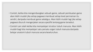 ◦ Contoh, ketika kita mengembangkan sebuah game, sebuah pembuatan game
akan lebih mudah jika setiap pegawai membuat setiap level permainan itu
sendiri, daripada membuat game sekaligus. Akan lebih mudah lagi jika setiap
pegawai disuruh mengerjakan secara spesifik tentang game tersebut.
◦ Contoh Lain ialah ketika kita mempelajari struktur tubuh manusia. Akan lebih
mudah bagi kita mempelajari satu persatu organ tubuh manusia daripada
belajar anatomi tubuh manusia secara keseluruhan.
 