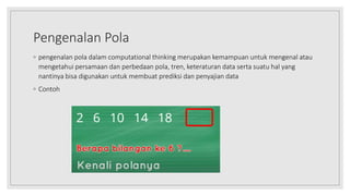 Pengenalan Pola
◦ pengenalan pola dalam computational thinking merupakan kemampuan untuk mengenal atau
mengetahui persamaan dan perbedaan pola, tren, keteraturan data serta suatu hal yang
nantinya bisa digunakan untuk membuat prediksi dan penyajian data
◦ Contoh
 