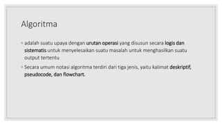 Algoritma
◦ adalah suatu upaya dengan urutan operasi yang disusun secara logis dan
sistematis untuk menyelesaikan suatu masalah untuk menghasilkan suatu
output tertentu
◦ Secara umum notasi algoritma terdiri dari tiga jenis, yaitu kalimat deskriptif,
pseudocode, dan flowchart.
 