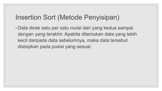 Insertion Sort (Metode Penyisipan)
◦ Data dicek satu per satu mulai dari yang kedua sampai
dengan yang terakhir. Apabila ditemukan data yang lebih
kecil daripada data sebelumnya, maka data tersebut
disisipkan pada posisi yang sesuai.
 
