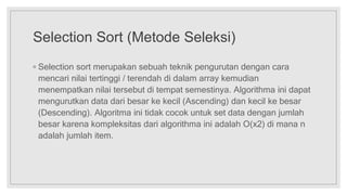 Selection Sort (Metode Seleksi)
◦ Selection sort merupakan sebuah teknik pengurutan dengan cara
mencari nilai tertinggi / terendah di dalam array kemudian
menempatkan nilai tersebut di tempat semestinya. Algorithma ini dapat
mengurutkan data dari besar ke kecil (Ascending) dan kecil ke besar
(Descending). Algoritma ini tidak cocok untuk set data dengan jumlah
besar karena kompleksitas dari algorithma ini adalah Ο(x2) di mana n
adalah jumlah item.
 