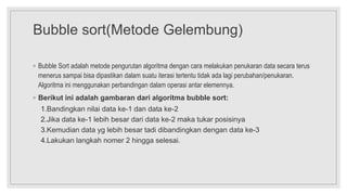 Bubble sort(Metode Gelembung)
◦ Bubble Sort adalah metode pengurutan algoritma dengan cara melakukan penukaran data secara terus
menerus sampai bisa dipastikan dalam suatu iterasi tertentu tidak ada lagi perubahan/penukaran.
Algoritma ini menggunakan perbandingan dalam operasi antar elemennya.
◦ Berikut ini adalah gambaran dari algoritma bubble sort:
1.Bandingkan nilai data ke-1 dan data ke-2
2.Jika data ke-1 lebih besar dari data ke-2 maka tukar posisinya
3.Kemudian data yg lebih besar tadi dibandingkan dengan data ke-3
4.Lakukan langkah nomer 2 hingga selesai.
 