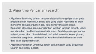 2. Algoritma Pencarian (Search)
◦ Algoritma Searching adalah tahapan sistematis yang digunakan pada
program untuk menelusuri suatu data yang dicari. Algoritma ini akan
menerima sebuah argumen atau kata kunci yang akan dicari.
Kemudian algoritma akan menjalankan langkah langkah tertentu untuk
mendapatkan hasil berdasarkan kata kunci. Setelah proses pencarian
selesai, maka akan diperoleh hasil dari salah satu dua kemungkinan,
yaitu data yang dicari berdasarkan kata kunci telah ditemukan atau
data tidak dapat ditemukan.
◦ Algoritma Pencarian umumnya terdiri dari 2 macam yaitu Sequential
Search dan Binary Search.
 