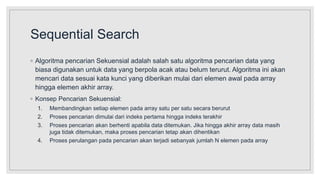 Sequential Search
◦ Algoritma pencarian Sekuensial adalah salah satu algoritma pencarian data yang
biasa digunakan untuk data yang berpola acak atau belum terurut. Algoritma ini akan
mencari data sesuai kata kunci yang diberikan mulai dari elemen awal pada array
hingga elemen akhir array.
◦ Konsep Pencarian Sekuensial:
1. Membandingkan setiap elemen pada array satu per satu secara berurut
2. Proses pencarian dimulai dari indeks pertama hingga indeks terakhir
3. Proses pencarian akan berhenti apabila data ditemukan. Jika hingga akhir array data masih
juga tidak ditemukan, maka proses pencarian tetap akan dihentikan
4. Proses perulangan pada pencarian akan terjadi sebanyak jumlah N elemen pada array
 